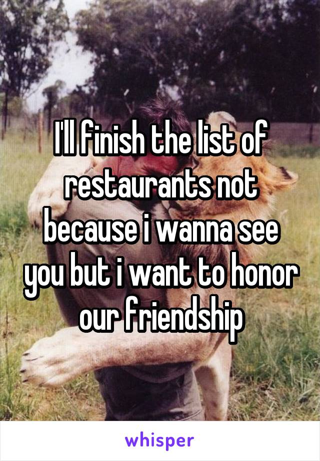 I'll finish the list of restaurants not because i wanna see you but i want to honor our friendship