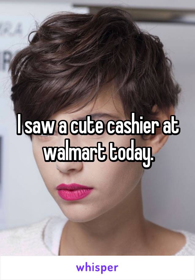 I saw a cute cashier at walmart today.