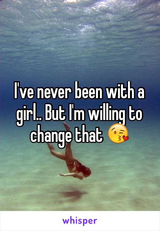 I've never been with a girl.. But I'm willing to change that 😘