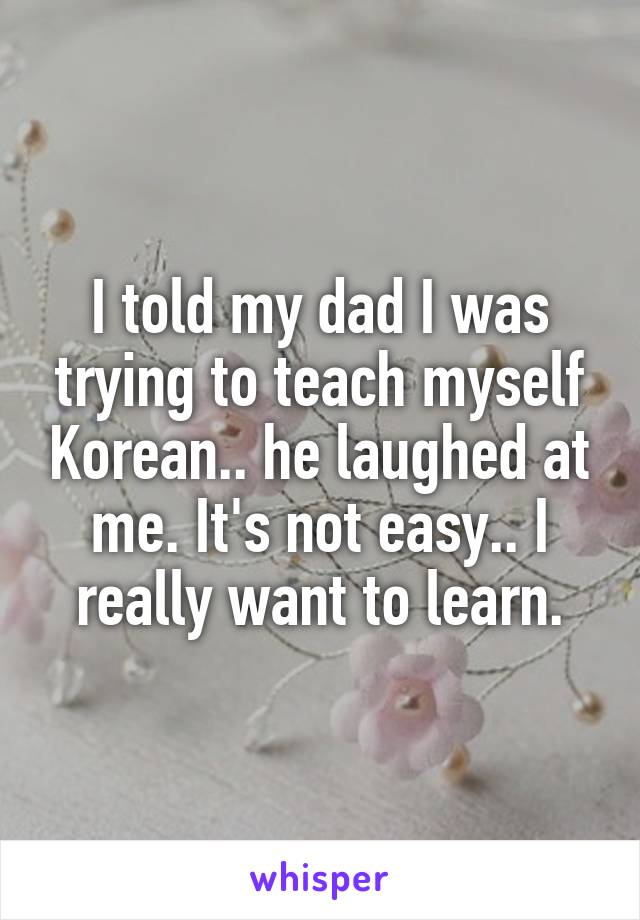 I told my dad I was trying to teach myself Korean.. he laughed at me. It's not easy.. I really want to learn.