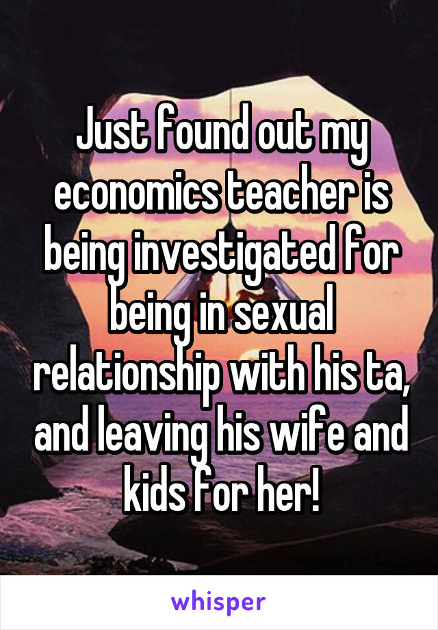 Just found out my economics teacher is being investigated for being in sexual relationship with his ta, and leaving his wife and kids for her!