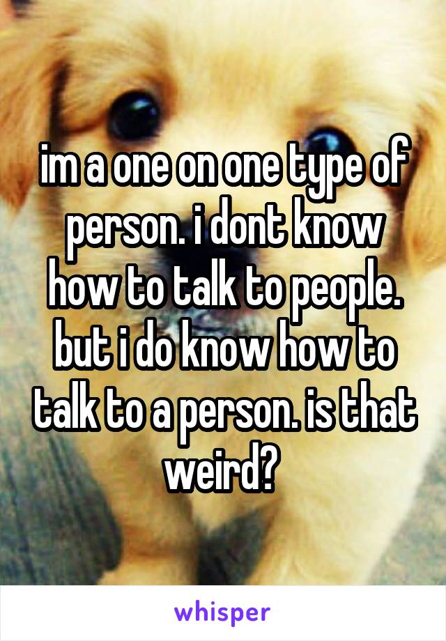 im a one on one type of person. i dont know how to talk to people. but i do know how to talk to a person. is that weird? 