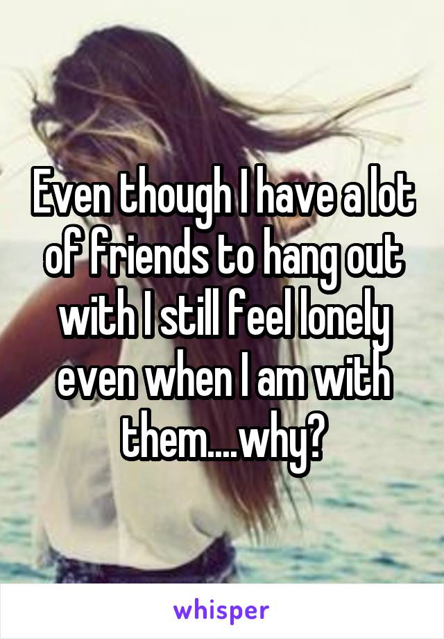 Even though I have a lot of friends to hang out with I still feel lonely even when I am with them....why?