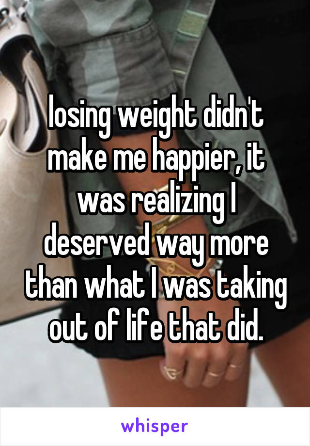 losing weight didn't make me happier, it was realizing I deserved way more than what I was taking out of life that did.