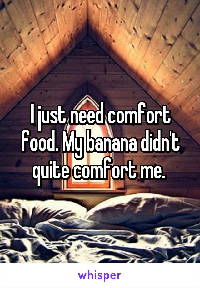 I just need comfort food. My banana didn't quite comfort me. 