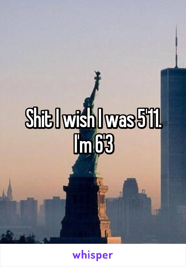Shit I wish I was 5'11.
I'm 6'3