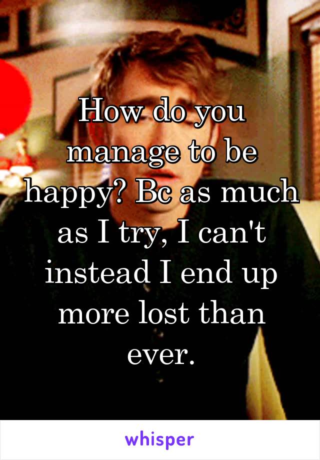 How do you manage to be happy? Bc as much as I try, I can't instead I end up more lost than ever.