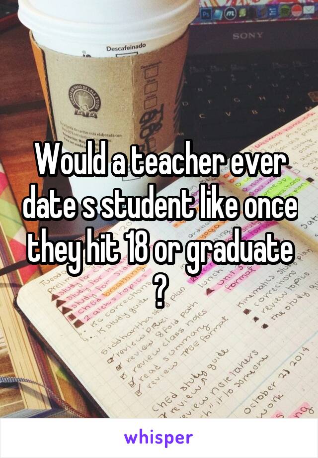 Would a teacher ever date s student like once they hit 18 or graduate ?
