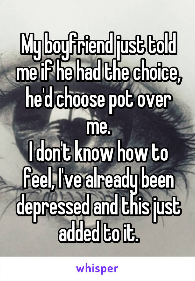 My boyfriend just told me if he had the choice, he'd choose pot over me.
I don't know how to feel, I've already been depressed and this just added to it.