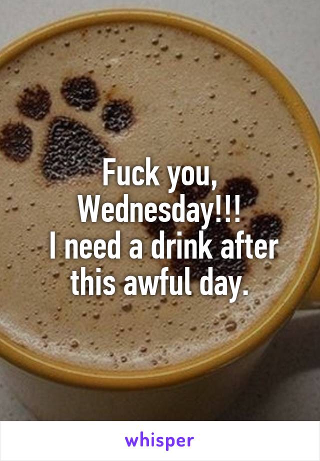 Fuck you, Wednesday!!!
 I need a drink after this awful day.