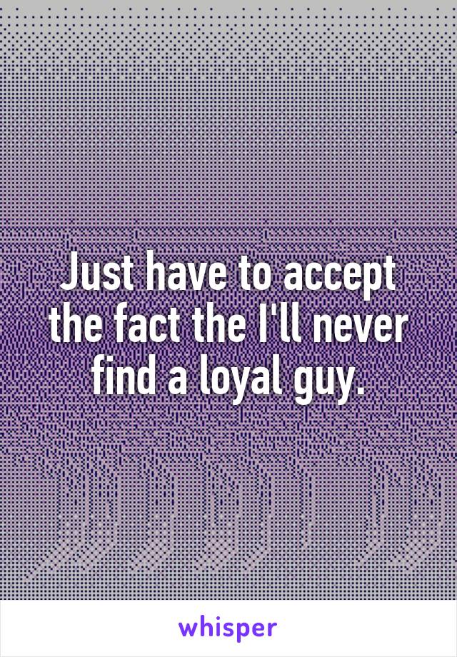 Just have to accept the fact the I'll never find a loyal guy.