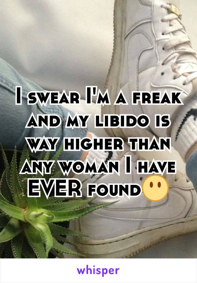 I swear I'm a freak and my libido is way higher than any woman I have EVER found😶