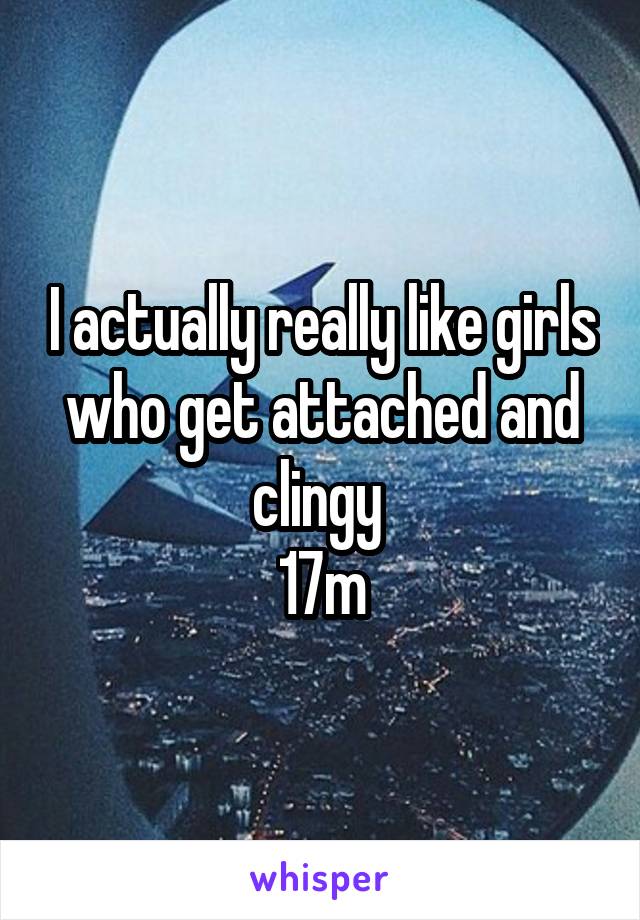 I actually really like girls who get attached and clingy 
17m