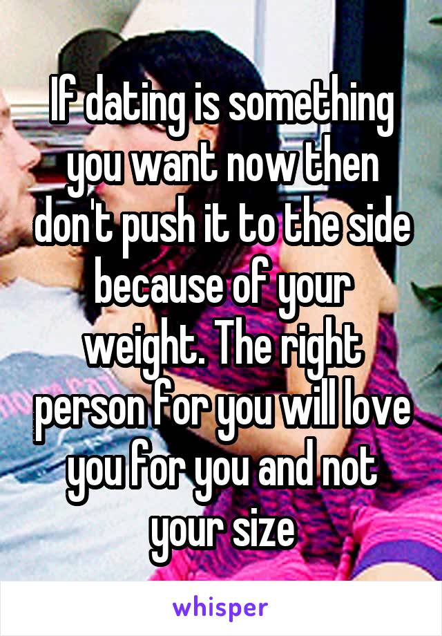 If dating is something you want now then don't push it to the side because of your weight. The right person for you will love you for you and not your size