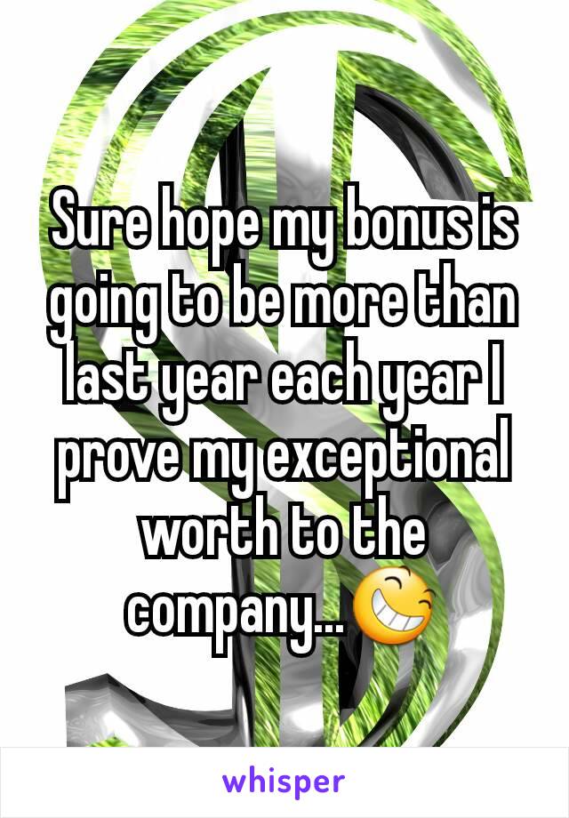 Sure hope my bonus is going to be more than last year each year I prove my exceptional worth to the company...😆