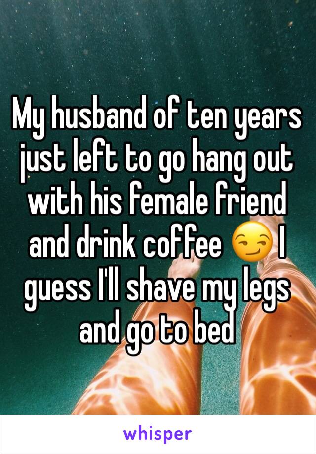 My husband of ten years just left to go hang out with his female friend and drink coffee 😏 I guess I'll shave my legs and go to bed 