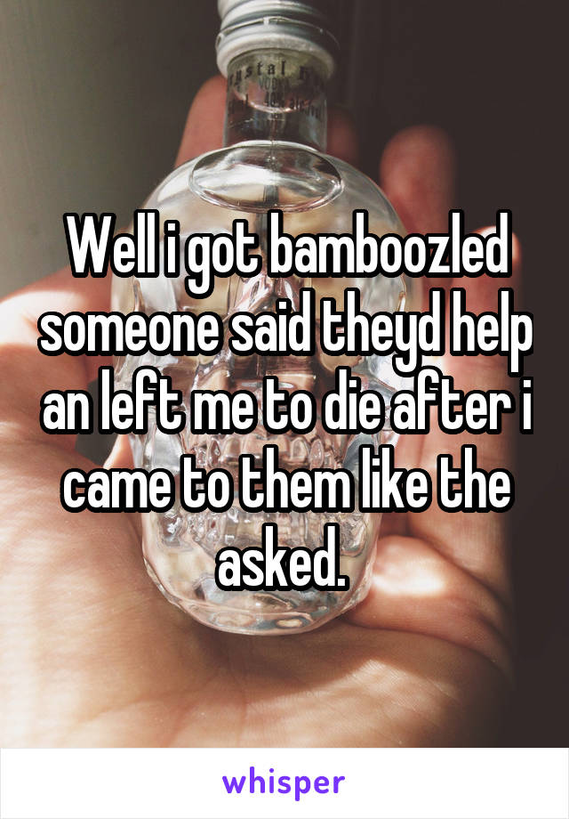 Well i got bamboozled someone said theyd help an left me to die after i came to them like the asked. 