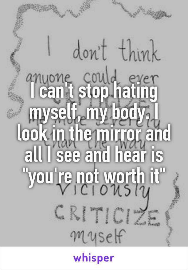I can't stop hating myself, my body. I look in the mirror and all I see and hear is "you're not worth it"