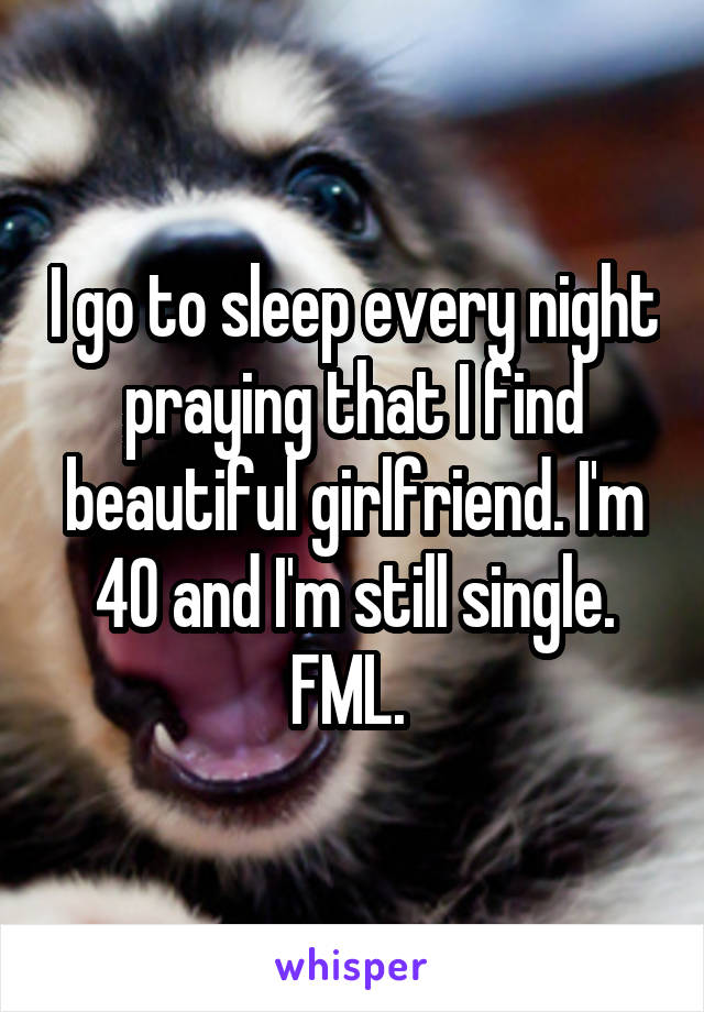 I go to sleep every night praying that I find beautiful girlfriend. I'm 40 and I'm still single. FML. 