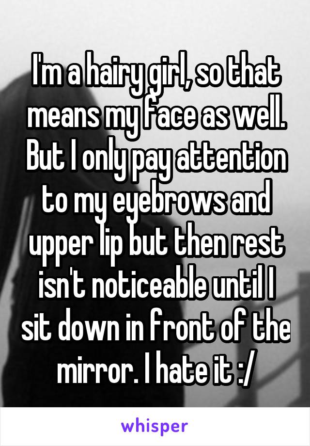 I'm a hairy girl, so that means my face as well. But I only pay attention to my eyebrows and upper lip but then rest isn't noticeable until I sit down in front of the mirror. I hate it :/