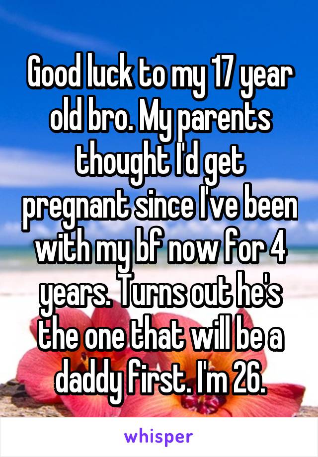 Good luck to my 17 year old bro. My parents thought I'd get pregnant since I've been with my bf now for 4 years. Turns out he's the one that will be a daddy first. I'm 26.