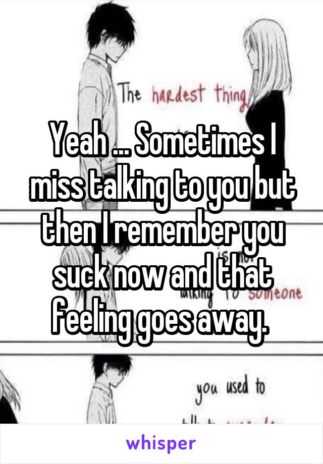Yeah ... Sometimes I miss talking to you but then I remember you suck now and that feeling goes away. 
