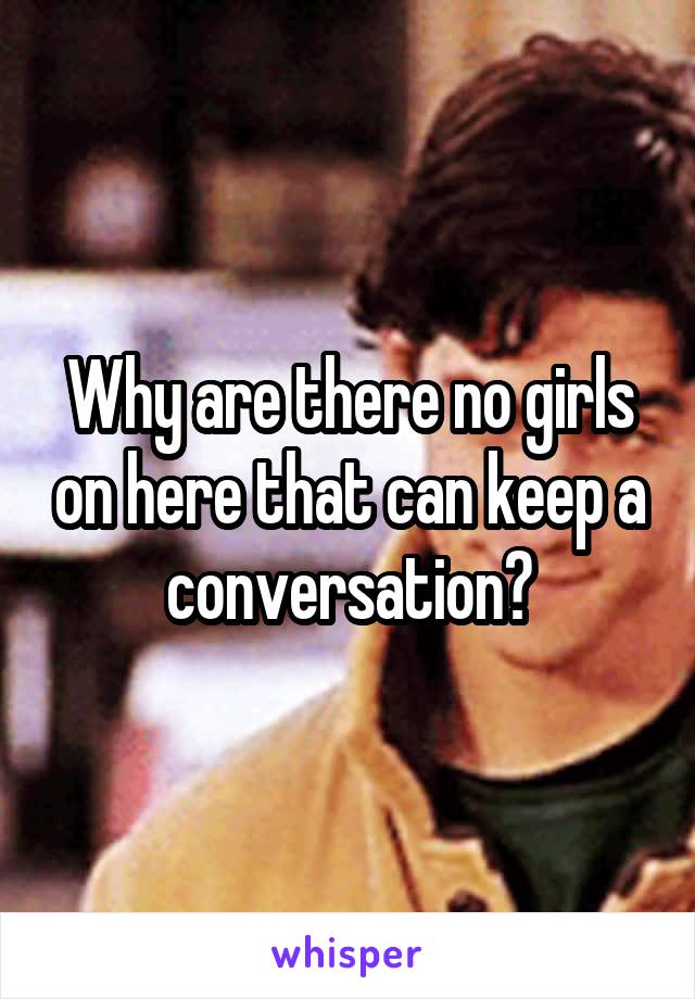 Why are there no girls on here that can keep a conversation?