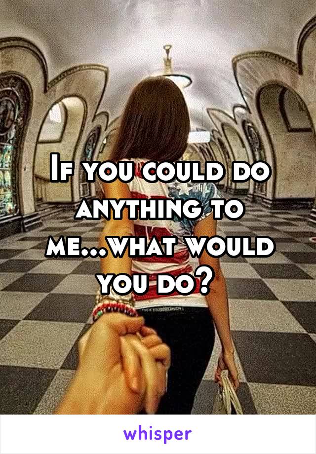 If you could do anything to me...what would you do? 