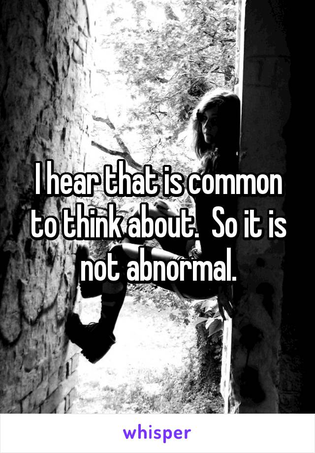 I hear that is common to think about.  So it is not abnormal.