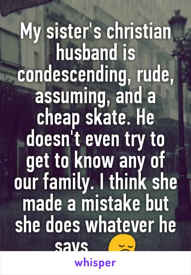 My sister's christian husband is condescending, rude, assuming, and a cheap skate. He doesn't even try to get to know any of our family. I think she made a mistake but she does whatever he says... 😔