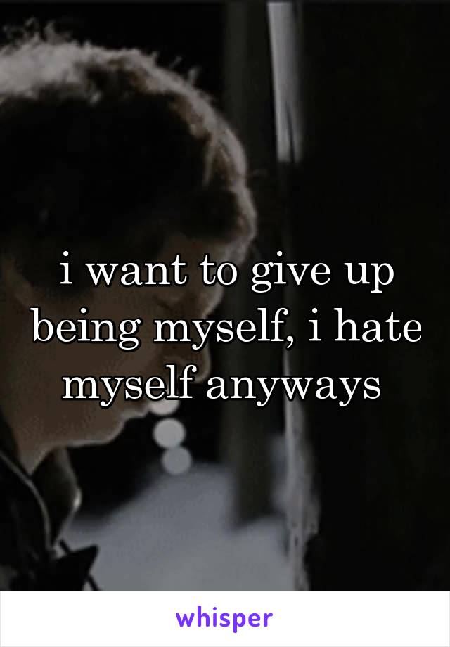 i want to give up being myself, i hate myself anyways 