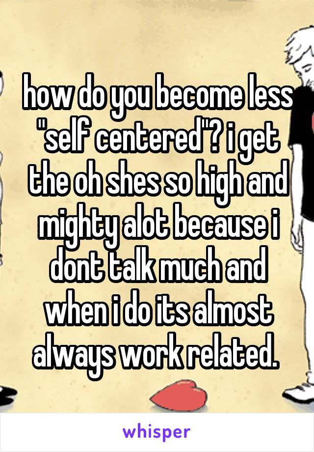 how do you become less "self centered"? i get the oh shes so high and mighty alot because i dont talk much and when i do its almost always work related. 