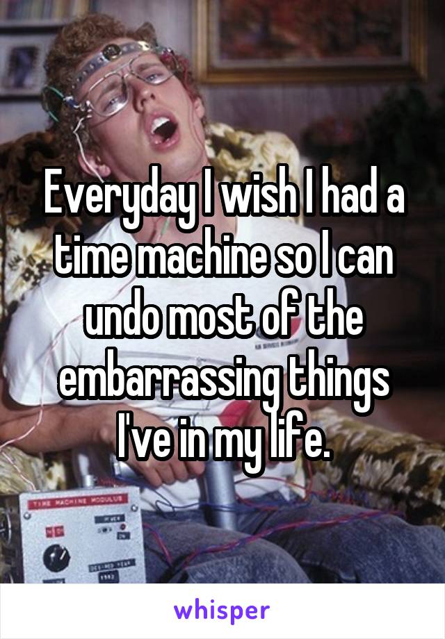 Everyday I wish I had a time machine so I can undo most of the embarrassing things I've in my life.