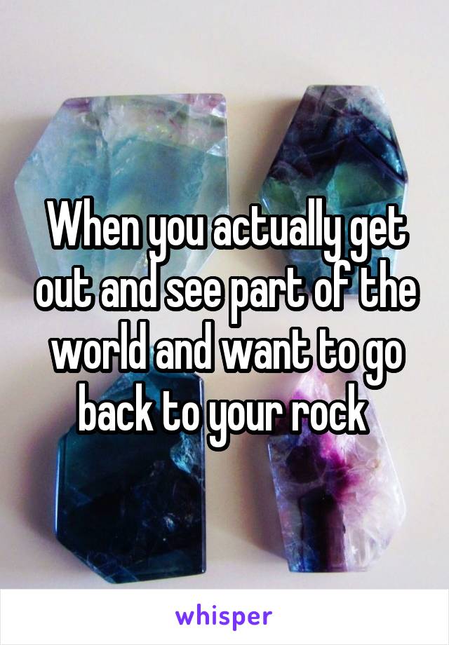 When you actually get out and see part of the world and want to go back to your rock 