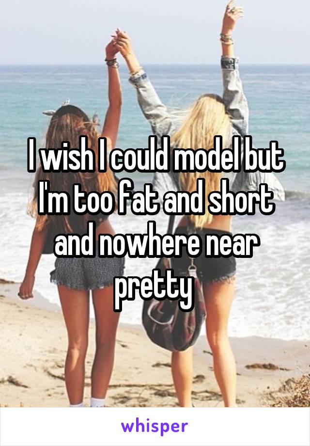 I wish I could model but I'm too fat and short and nowhere near pretty 