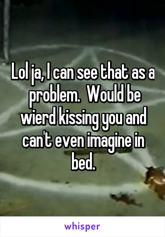 Lol ja, I can see that as a  problem.  Would be wierd kissing you and can't even imagine in bed.