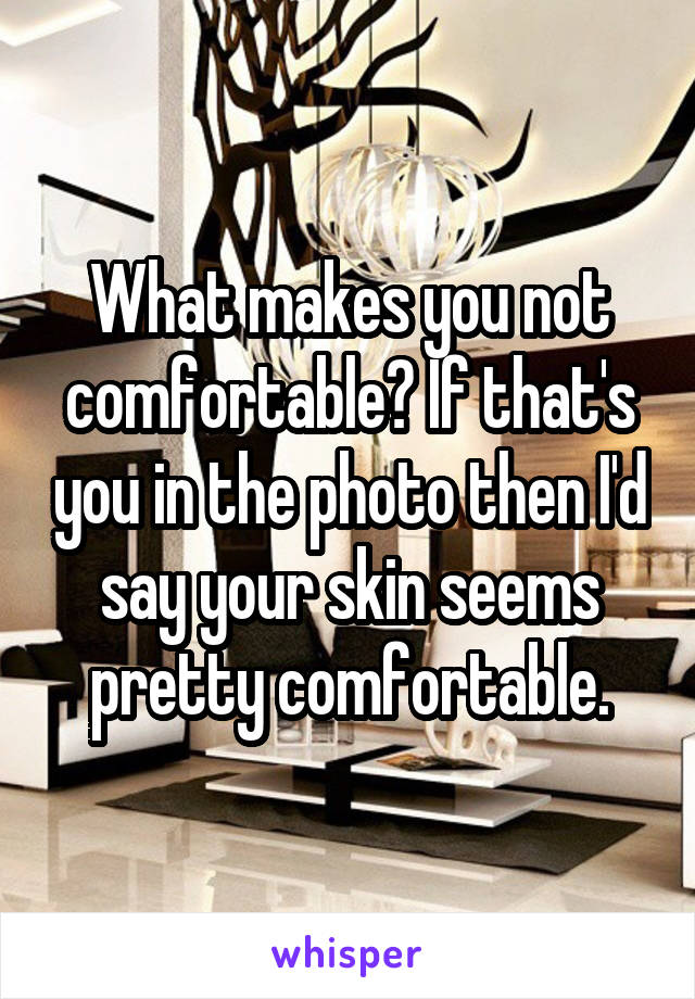 What makes you not comfortable? If that's you in the photo then I'd say your skin seems pretty comfortable.