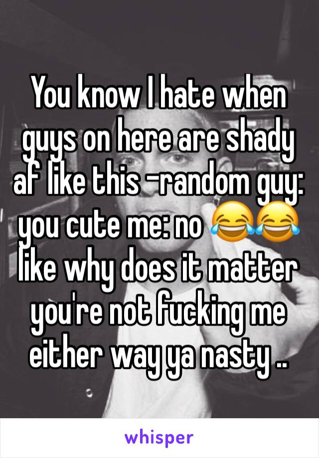You know I hate when guys on here are shady af like this -random guy: you cute me: no 😂😂 like why does it matter you're not fucking me either way ya nasty ..