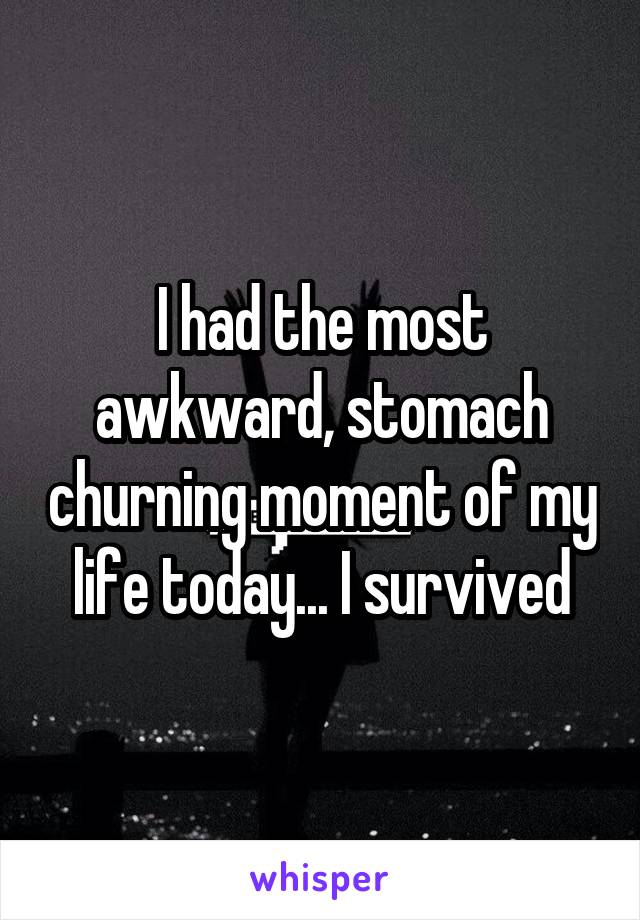 I had the most awkward, stomach churning moment of my life today... I survived