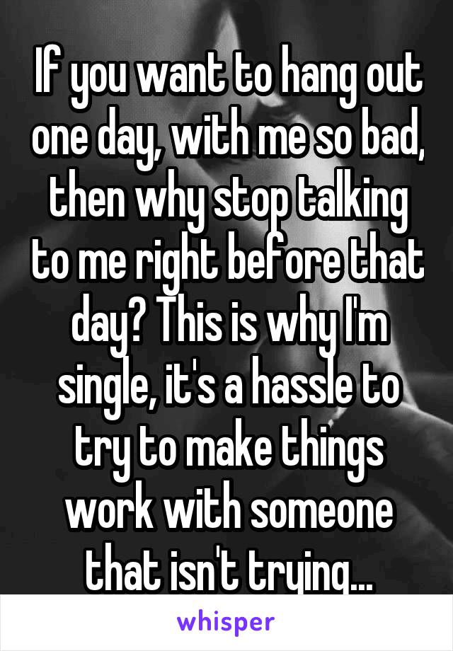 If you want to hang out one day, with me so bad, then why stop talking to me right before that day? This is why I'm single, it's a hassle to try to make things work with someone that isn't trying...