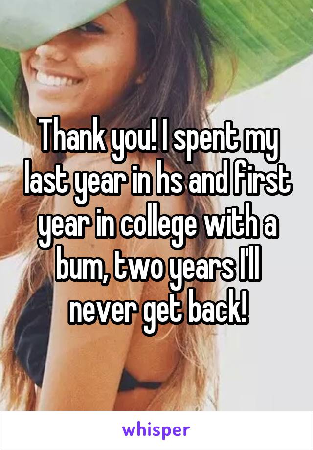 Thank you! I spent my last year in hs and first year in college with a bum, two years I'll never get back!