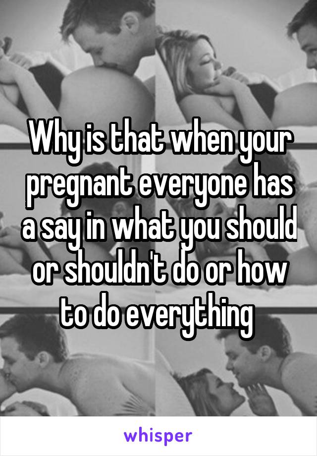 Why is that when your pregnant everyone has a say in what you should or shouldn't do or how to do everything 