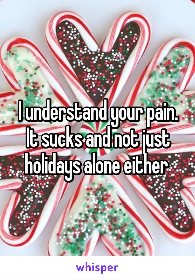 I understand your pain. It sucks and not just holidays alone either 