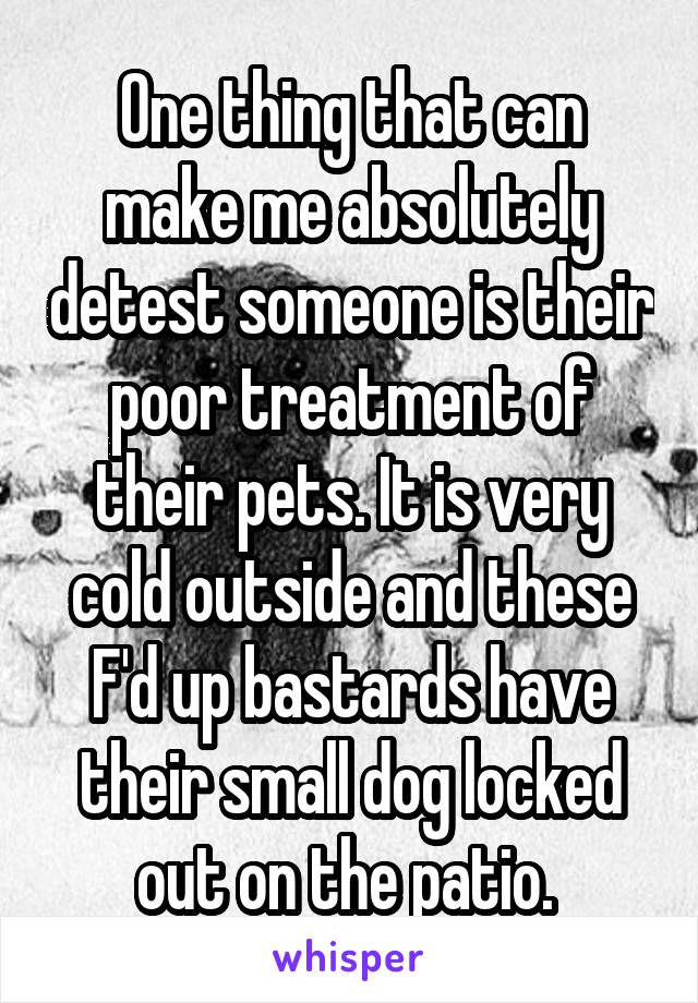 One thing that can make me absolutely detest someone is their poor treatment of their pets. It is very cold outside and these F'd up bastards have their small dog locked out on the patio. 