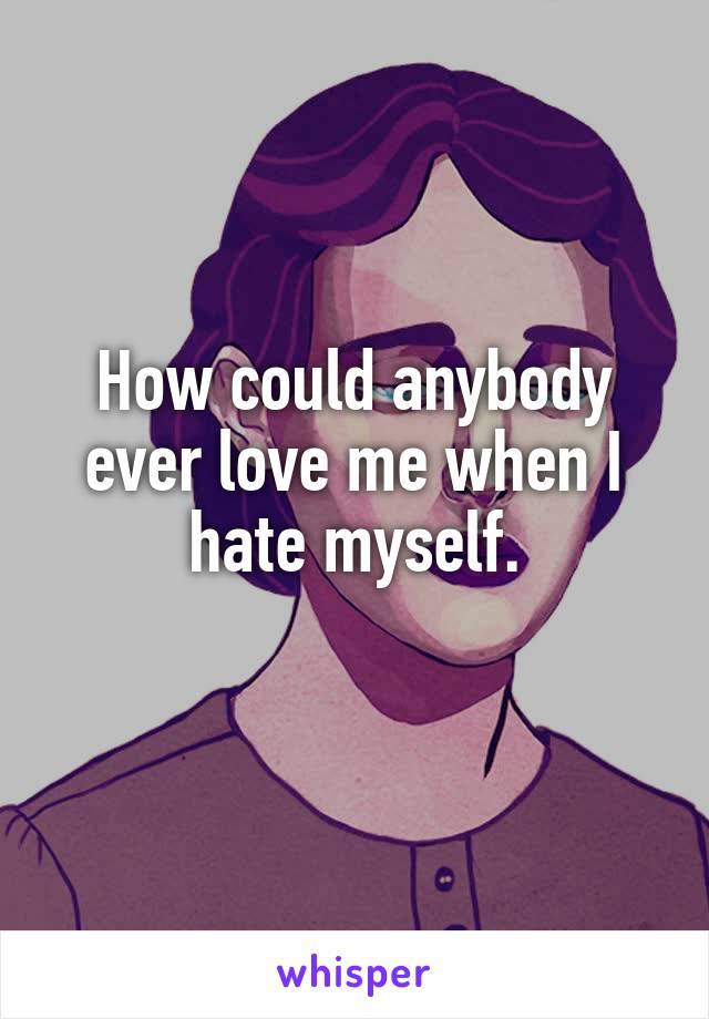How could anybody ever love me when I hate myself.
