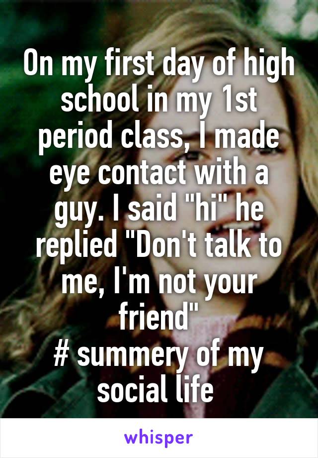 On my first day of high school in my 1st period class, I made eye contact with a guy. I said "hi" he replied "Don't talk to me, I'm not your friend"
# summery of my social life 