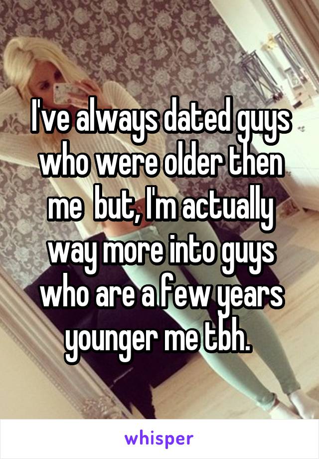 I've always dated guys who were older then me  but, I'm actually way more into guys who are a few years younger me tbh. 