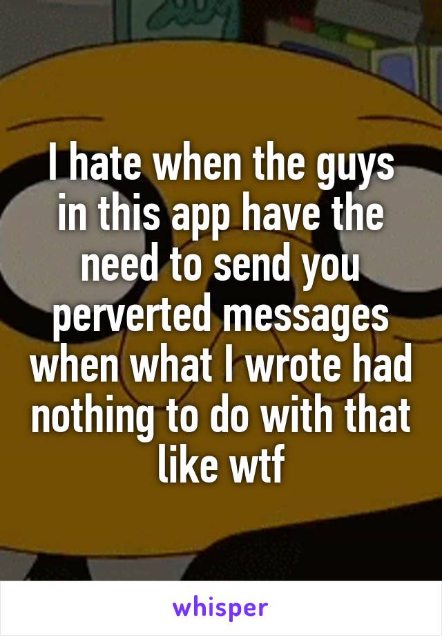 I hate when the guys in this app have the need to send you perverted messages when what I wrote had nothing to do with that like wtf