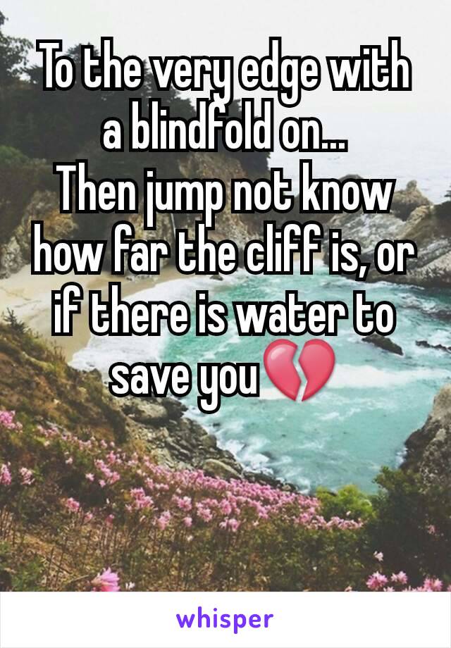 To the very edge with a blindfold on...
Then jump not know how far the cliff is, or if there is water to save you💔
