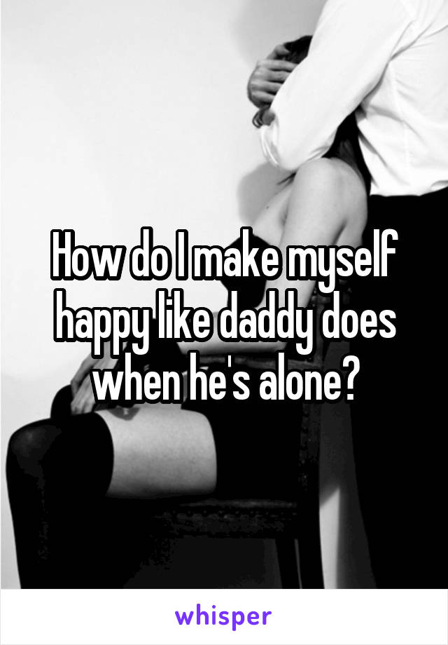 How do I make myself happy like daddy does when he's alone?